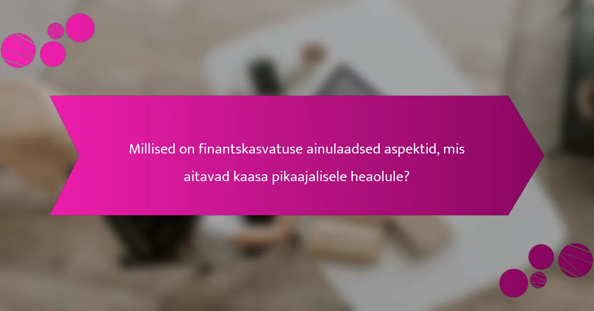 Millised on finantskasvatuse ainulaadsed aspektid, mis aitavad kaasa pikaajalisele heaolule?